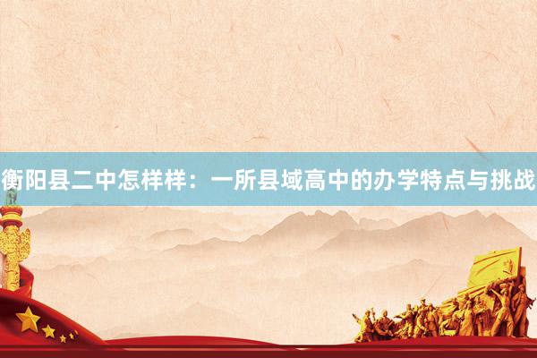 衡阳县二中怎样样：一所县域高中的办学特点与挑战